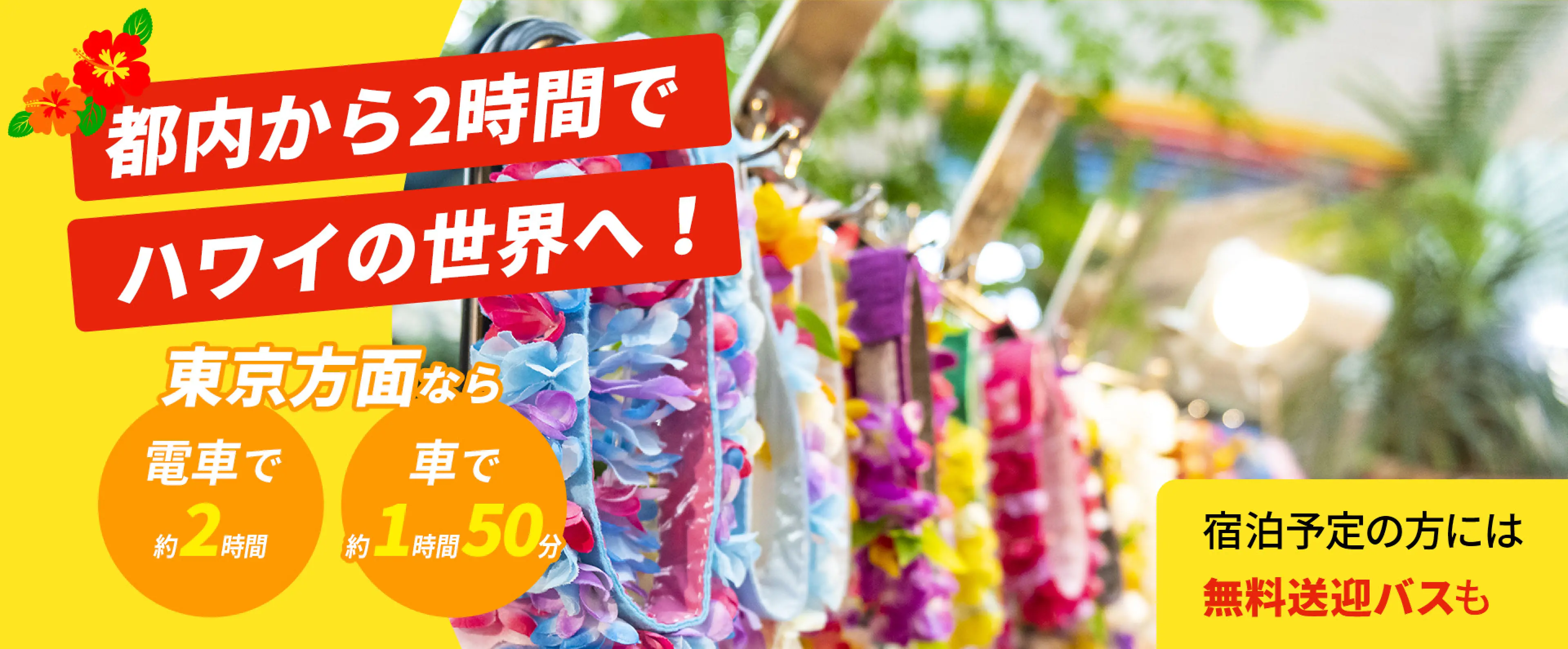 都内から2時間でハワイの世界へ！ 東京方面なら電車で約2時間 車で約1時間50分 宿泊予定の方には無料送迎バスも