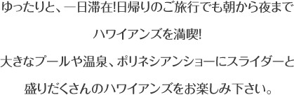 ゆったりと、一日滞在！日帰りのご旅行でも朝から夜までハワイアンズを満喫！大きなプールや温泉、ポリネシアンショーにスライダーと盛りだくさんのハワイアンズをお楽しみ下さい。