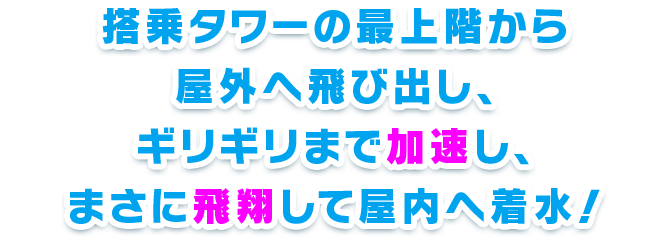 搭乗タワーの最上階から屋外へ飛び出し、ギリギリまで加速し、まさに飛翔して屋内へ着水！