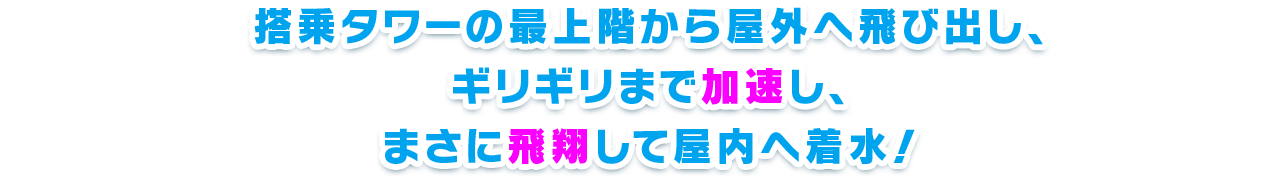 搭乗タワーの最上階から屋外へ飛び出し、ギリギリまで加速し、まさに飛翔して屋内へ着水！