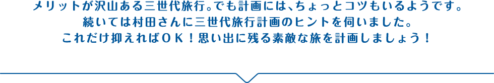 メリットが沢山ある三世代旅行。でも計画には、ちょっとコツもいるようです。続いては村田さんに三世代旅行計画のヒントを伺いました。これだけ抑えればＯＫ！思い出に残る素敵な旅を計画しましょう！