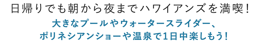 日帰りでも朝から夜までハワイアンズを満喫！大きなプールやウォータースライダー、ポリネシアンショーや温泉で１日中楽しもう！