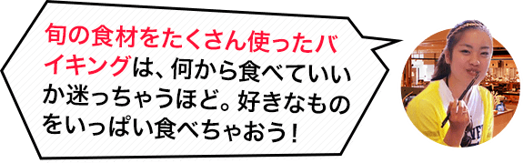 旬の食材をたくさん使ったバイキングは、何から食べていいか迷っちゃうほど。好きなものをいっぱい食べちゃおう。